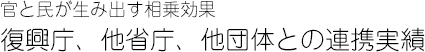 官と民が生み出す相乗効果　復興庁、他省庁、他団体との連携実績